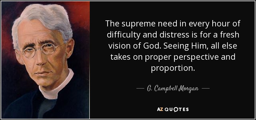 The supreme need in every hour of difficulty and distress is for a fresh vision of God. Seeing Him, all else takes on proper perspective and proportion. - G. Campbell Morgan