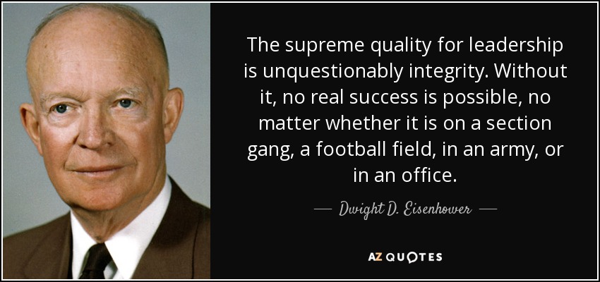 The supreme quality for leadership is unquestionably integrity. Without it, no real success is possible, no matter whether it is on a section gang, a football field, in an army, or in an office. - Dwight D. Eisenhower