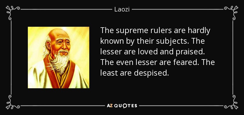 The supreme rulers are hardly known by their subjects. The lesser are loved and praised. The even lesser are feared. The least are despised. - Laozi