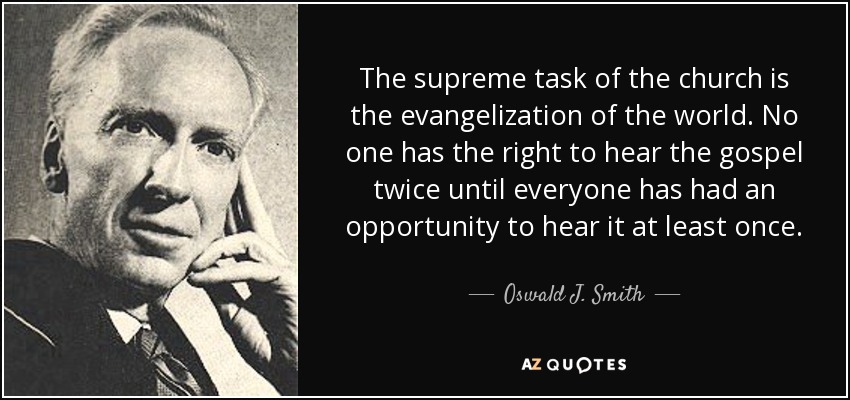 The supreme task of the church is the evangelization of the world. No one has the right to hear the gospel twice until everyone has had an opportunity to hear it at least once. - Oswald J. Smith