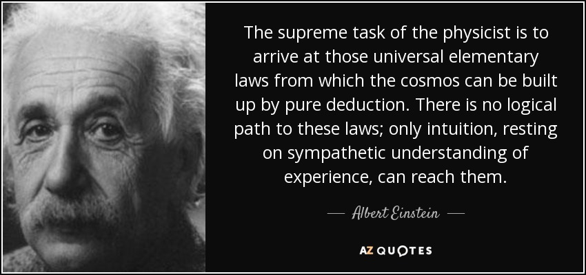 The supreme task of the physicist is to arrive at those universal elementary laws from which the cosmos can be built up by pure deduction. There is no logical path to these laws; only intuition, resting on sympathetic understanding of experience, can reach them. - Albert Einstein