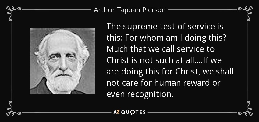 The supreme test of service is this: For whom am I doing this? Much that we call service to Christ is not such at all....If we are doing this for Christ, we shall not care for human reward or even recognition. - Arthur Tappan Pierson