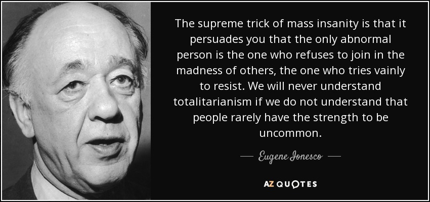 The supreme trick of mass insanity is that it persuades you that the only abnormal person is the one who refuses to join in the madness of others, the one who tries vainly to resist. We will never understand totalitarianism if we do not understand that people rarely have the strength to be uncommon. - Eugene Ionesco