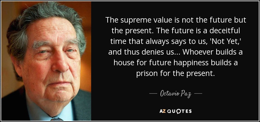 The supreme value is not the future but the present. The future is a deceitful time that always says to us, 'Not Yet,' and thus denies us... Whoever builds a house for future happiness builds a prison for the present. - Octavio Paz