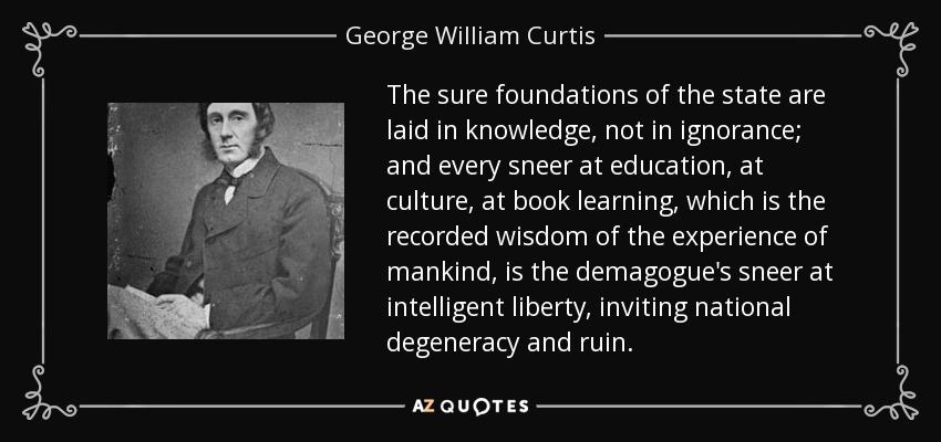 The sure foundations of the state are laid in knowledge, not in ignorance; and every sneer at education, at culture, at book learning, which is the recorded wisdom of the experience of mankind, is the demagogue's sneer at intelligent liberty, inviting national degeneracy and ruin. - George William Curtis