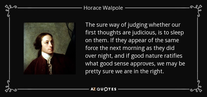 The sure way of judging whether our first thoughts are judicious, is to sleep on them. If they appear of the same force the next morning as they did over night, and if good nature ratifies what good sense approves, we may be pretty sure we are in the right. - Horace Walpole
