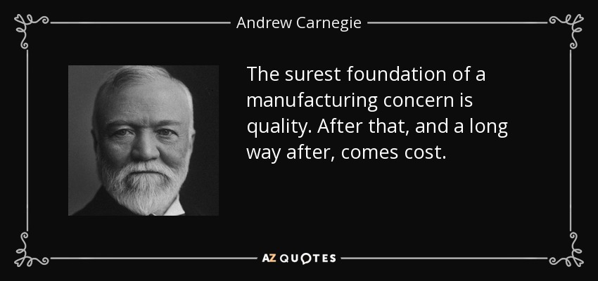 The surest foundation of a manufacturing concern is quality. After that, and a long way after, comes cost. - Andrew Carnegie