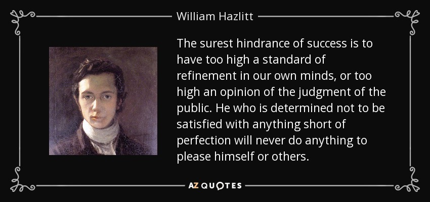 The surest hindrance of success is to have too high a standard of refinement in our own minds, or too high an opinion of the judgment of the public. He who is determined not to be satisfied with anything short of perfection will never do anything to please himself or others. - William Hazlitt