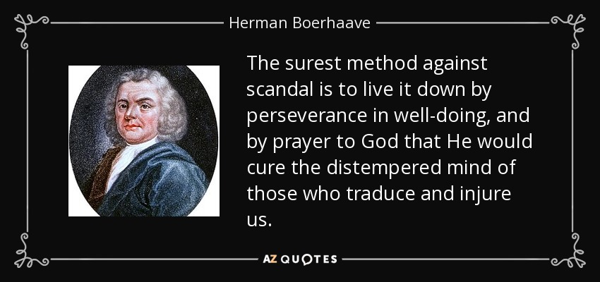 The surest method against scandal is to live it down by perseverance in well-doing, and by prayer to God that He would cure the distempered mind of those who traduce and injure us. - Herman Boerhaave