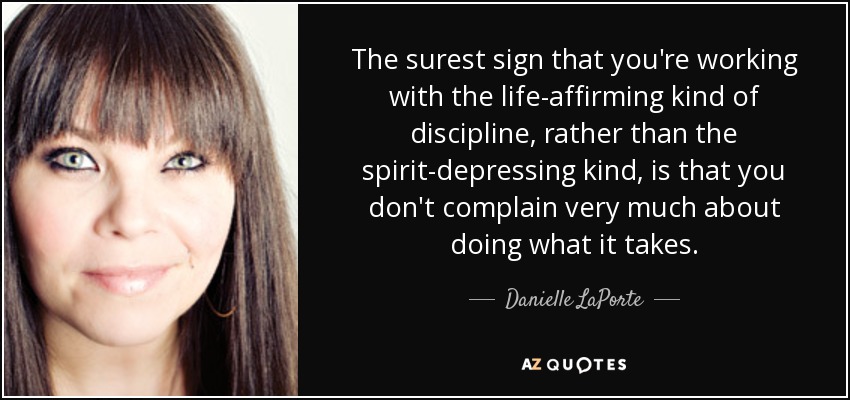 The surest sign that you're working with the life-affirming kind of discipline, rather than the spirit-depressing kind, is that you don't complain very much about doing what it takes. - Danielle LaPorte