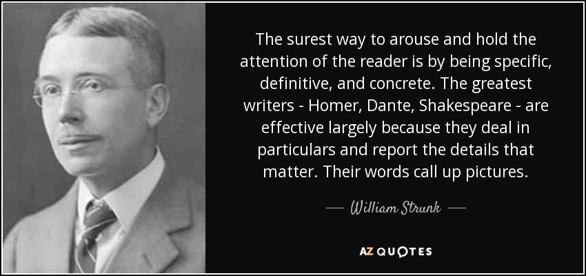 The surest way to arouse and hold the attention of the reader is by being specific, definitive, and concrete. The greatest writers - Homer, Dante, Shakespeare - are effective largely because they deal in particulars and report the details that matter. Their words call up pictures. - William Strunk, Jr.
