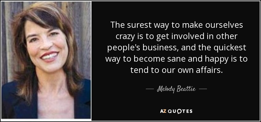 The surest way to make ourselves crazy is to get involved in other people's business, and the quickest way to become sane and happy is to tend to our own affairs. - Melody Beattie