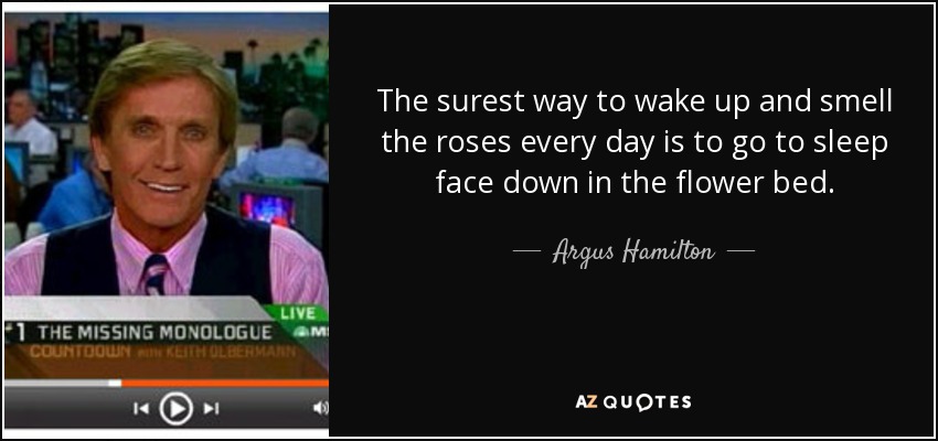 The surest way to wake up and smell the roses every day is to go to sleep face down in the flower bed. - Argus Hamilton