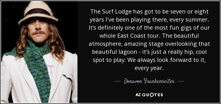 The Surf Lodge has got to be seven or eight years I've been playing there, every summer. It's definitely one of the most fun gigs of our whole East Coast tour. The beautiful atmosphere, amazing stage overlooking that beautiful lagoon - it's just a really hip, cool spot to play. We always look forward to it, every year. - Donavon Frankenreiter