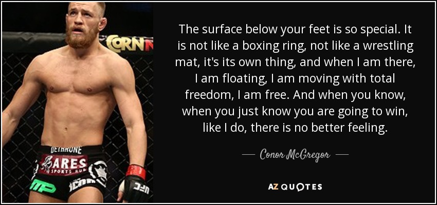 The surface below your feet is so special. It is not like a boxing ring, not like a wrestling mat, it's its own thing, and when I am there, I am floating, I am moving with total freedom, I am free. And when you know, when you just know you are going to win, like I do, there is no better feeling. - Conor McGregor