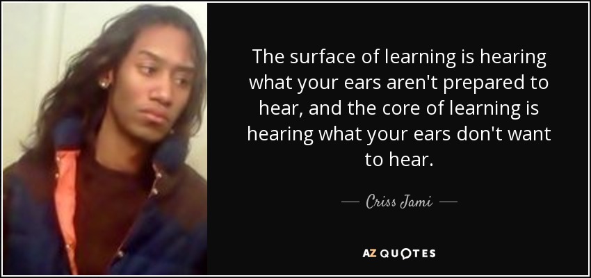 The surface of learning is hearing what your ears aren't prepared to hear, and the core of learning is hearing what your ears don't want to hear. - Criss Jami