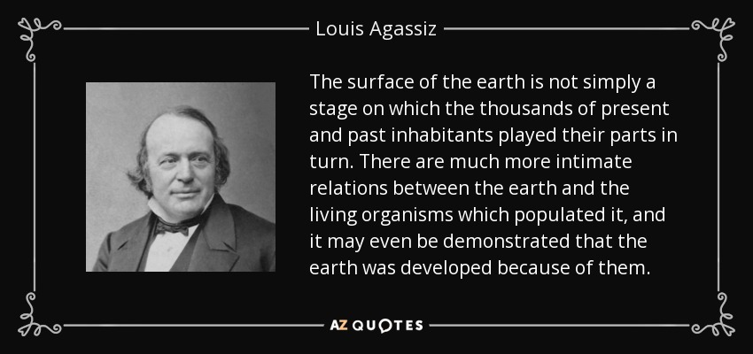 The surface of the earth is not simply a stage on which the thousands of present and past inhabitants played their parts in turn. There are much more intimate relations between the earth and the living organisms which populated it, and it may even be demonstrated that the earth was developed because of them. - Louis Agassiz