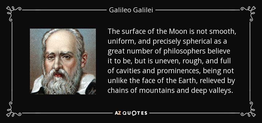 The surface of the Moon is not smooth, uniform, and precisely spherical as a great number of philosophers believe it to be, but is uneven, rough, and full of cavities and prominences, being not unlike the face of the Earth, relieved by chains of mountains and deep valleys. - Galileo Galilei