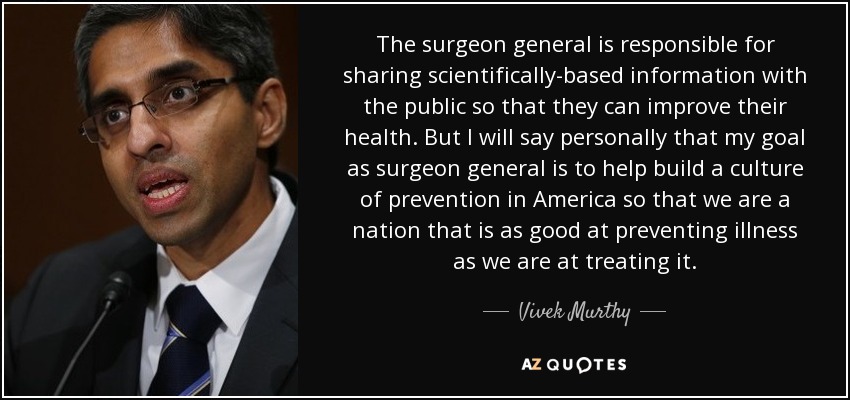 The surgeon general is responsible for sharing scientifically-based information with the public so that they can improve their health. But I will say personally that my goal as surgeon general is to help build a culture of prevention in America so that we are a nation that is as good at preventing illness as we are at treating it. - Vivek Murthy