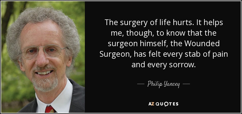 The surgery of life hurts. It helps me, though, to know that the surgeon himself, the Wounded Surgeon, has felt every stab of pain and every sorrow. - Philip Yancey