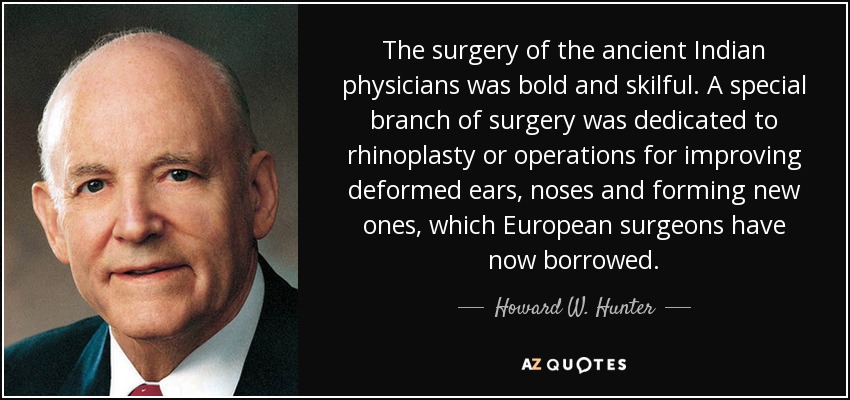 The surgery of the ancient Indian physicians was bold and skilful. A special branch of surgery was dedicated to rhinoplasty or operations for improving deformed ears, noses and forming new ones, which European surgeons have now borrowed. - Howard W. Hunter