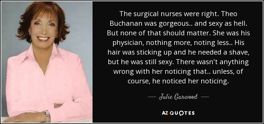The surgical nurses were right. Theo Buchanan was gorgeous.. and sexy as hell. But none of that should matter. She was his physician, nothing more, noting less.. His hair was sticking up and he needed a shave, but he was still sexy. There wasn't anything wrong with her noticing that.. unless, of course, he noticed her noticing. - Julie Garwood