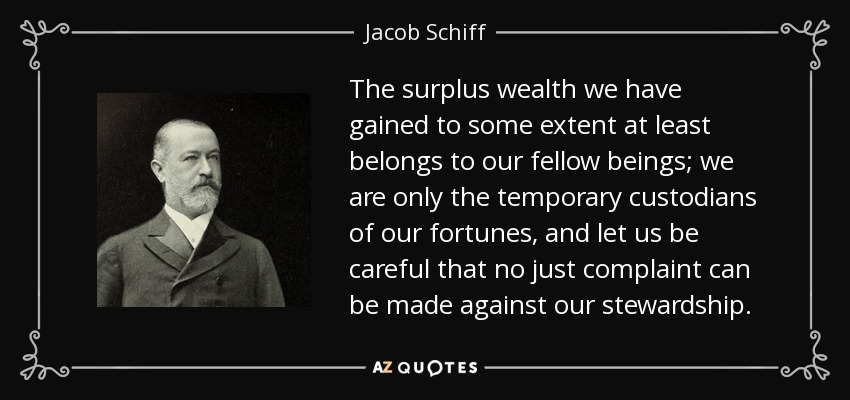 The surplus wealth we have gained to some extent at least belongs to our fellow beings; we are only the temporary custodians of our fortunes, and let us be careful that no just complaint can be made against our stewardship. - Jacob Schiff