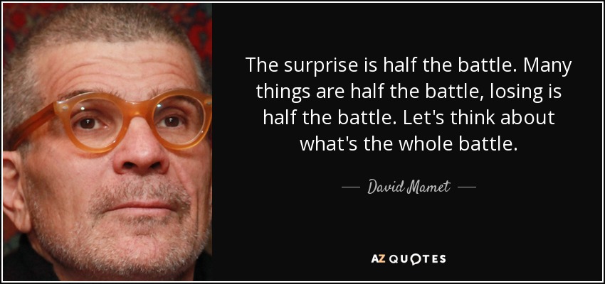 The surprise is half the battle. Many things are half the battle, losing is half the battle. Let's think about what's the whole battle. - David Mamet