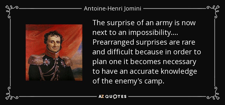The surprise of an army is now next to an impossibility. ... Prearranged surprises are rare and difficult because in order to plan one it becomes necessary to have an accurate knowledge of the enemy's camp. - Antoine-Henri Jomini