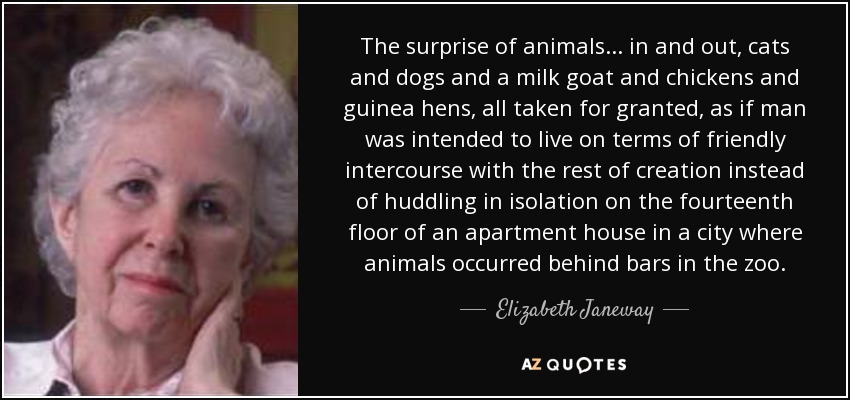 The surprise of animals... in and out, cats and dogs and a milk goat and chickens and guinea hens, all taken for granted, as if man was intended to live on terms of friendly intercourse with the rest of creation instead of huddling in isolation on the fourteenth floor of an apartment house in a city where animals occurred behind bars in the zoo. - Elizabeth Janeway