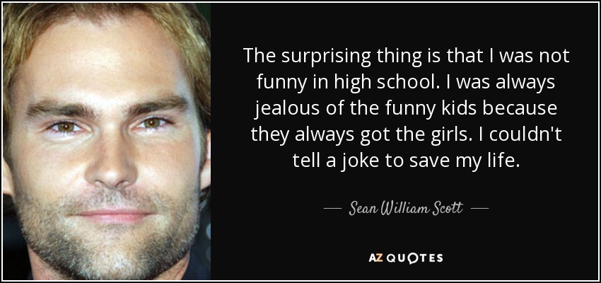 The surprising thing is that I was not funny in high school. I was always jealous of the funny kids because they always got the girls. I couldn't tell a joke to save my life. - Sean William Scott