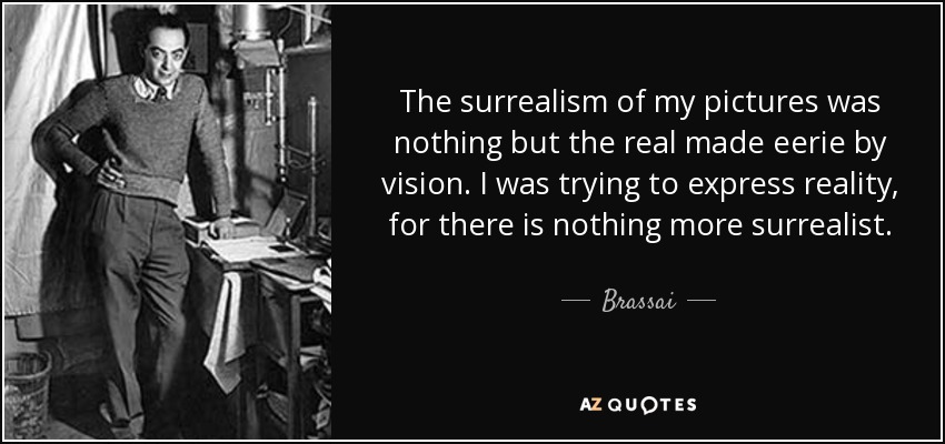 The surrealism of my pictures was nothing but the real made eerie by vision. I was trying to express reality, for there is nothing more surrealist. - Brassai