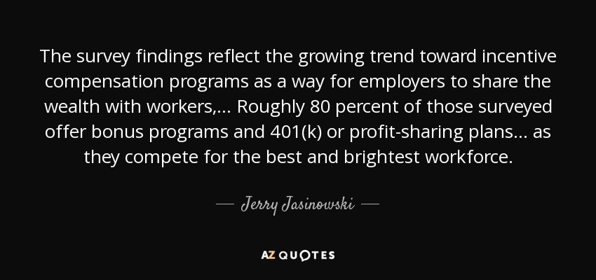 The survey findings reflect the growing trend toward incentive compensation programs as a way for employers to share the wealth with workers, ... Roughly 80 percent of those surveyed offer bonus programs and 401(k) or profit-sharing plans . . . as they compete for the best and brightest workforce. - Jerry Jasinowski