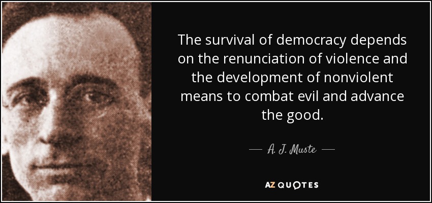 The survival of democracy depends on the renunciation of violence and the development of nonviolent means to combat evil and advance the good. - A. J. Muste