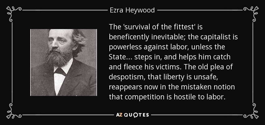 The 'survival of the fittest' is beneficently inevitable; the capitalist is powerless against labor, unless the State . . . steps in, and helps him catch and fleece his victims. The old plea of despotism, that liberty is unsafe, reappears now in the mistaken notion that competition is hostile to labor. - Ezra Heywood