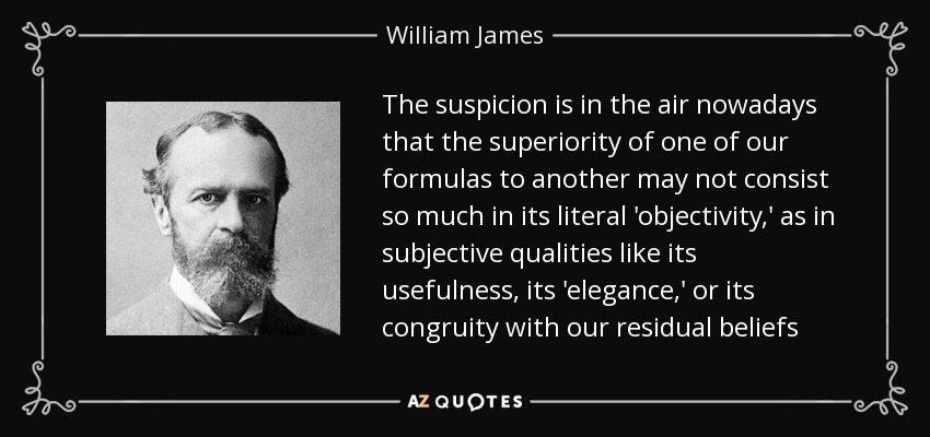The suspicion is in the air nowadays that the superiority of one of our formulas to another may not consist so much in its literal 'objectivity,' as in subjective qualities like its usefulness, its 'elegance,' or its congruity with our residual beliefs - William James