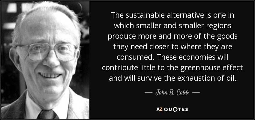 The sustainable alternative is one in which smaller and smaller regions produce more and more of the goods they need closer to where they are consumed. These economies will contribute little to the greenhouse effect and will survive the exhaustion of oil. - John B. Cobb