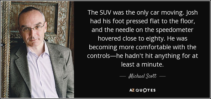 The SUV was the only car moving. Josh had his foot pressed flat to the floor, and the needle on the speedometer hovered close to eighty. He was becoming more comfortable with the controls—he hadn't hit anything for at least a minute. - Michael Scott