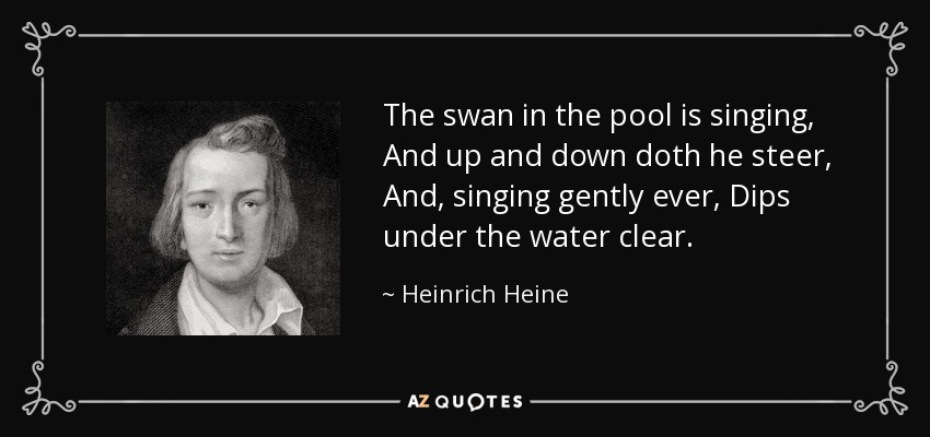 The swan in the pool is singing, And up and down doth he steer, And, singing gently ever, Dips under the water clear. - Heinrich Heine