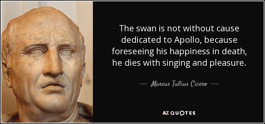 The swan is not without cause dedicated to Apollo, because foreseeing his happiness in death, he dies with singing and pleasure. - Marcus Tullius Cicero