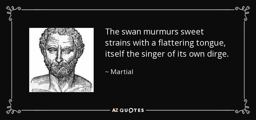 The swan murmurs sweet strains with a flattering tongue, itself the singer of its own dirge. - Martial
