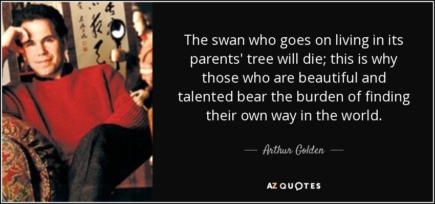 The swan who goes on living in its parents' tree will die; this is why those who are beautiful and talented bear the burden of finding their own way in the world. - Arthur Golden