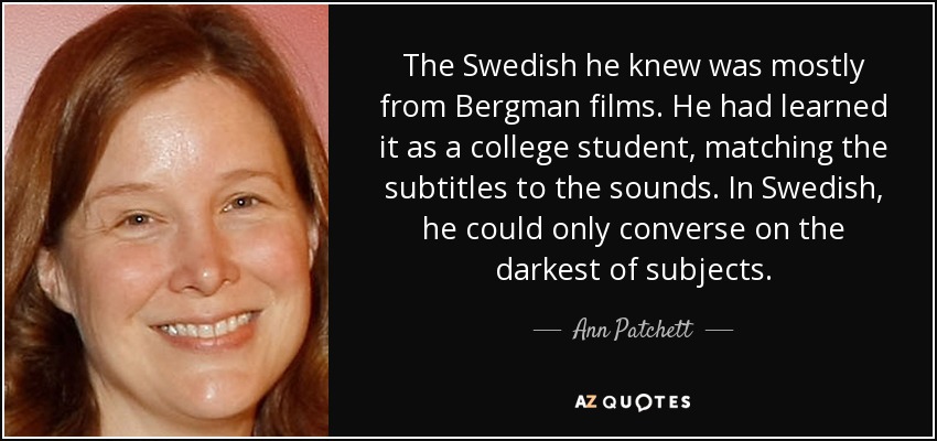 The Swedish he knew was mostly from Bergman films. He had learned it as a college student, matching the subtitles to the sounds. In Swedish, he could only converse on the darkest of subjects. - Ann Patchett