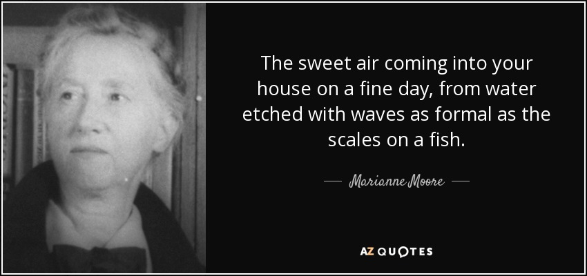 The sweet air coming into your house on a fine day, from water etched with waves as formal as the scales on a fish. - Marianne Moore