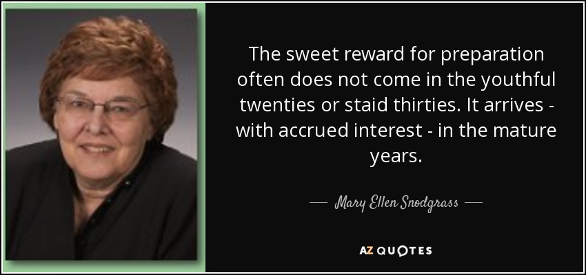 The sweet reward for preparation often does not come in the youthful twenties or staid thirties. It arrives - with accrued interest - in the mature years. - Mary Ellen Snodgrass