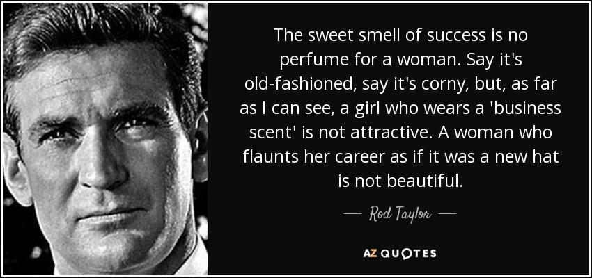 The sweet smell of success is no perfume for a woman. Say it's old-fashioned, say it's corny, but, as far as I can see, a girl who wears a 'business scent' is not attractive. A woman who flaunts her career as if it was a new hat is not beautiful. - Rod Taylor