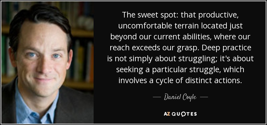 The sweet spot: that productive, uncomfortable terrain located just beyond our current abilities, where our reach exceeds our grasp. Deep practice is not simply about struggling; it's about seeking a particular struggle, which involves a cycle of distinct actions. - Daniel Coyle