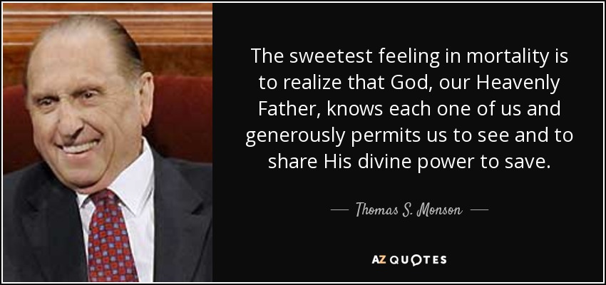 The sweetest feeling in mortality is to realize that God, our Heavenly Father, knows each one of us and generously permits us to see and to share His divine power to save. - Thomas S. Monson