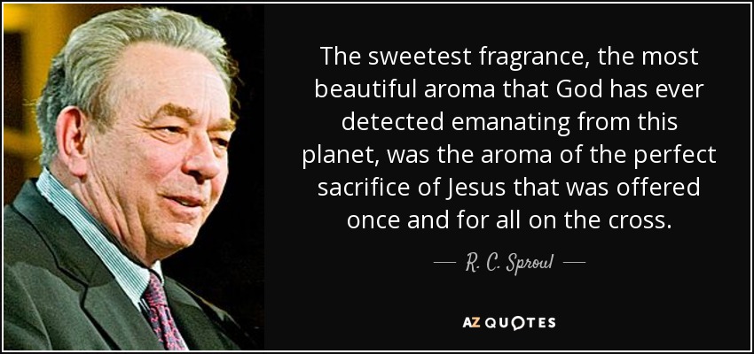 The sweetest fragrance, the most beautiful aroma that God has ever detected emanating from this planet, was the aroma of the perfect sacrifice of Jesus that was offered once and for all on the cross. - R. C. Sproul
