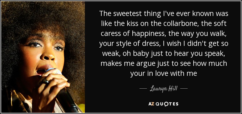 The sweetest thing I've ever known was like the kiss on the collarbone, the soft caress of happiness, the way you walk, your style of dress, I wish I didn't get so weak, oh baby just to hear you speak, makes me argue just to see how much your in love with me - Lauryn Hill